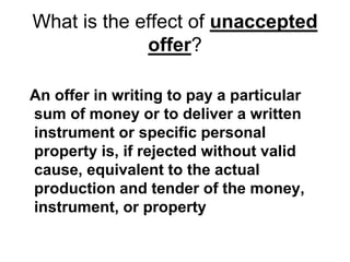 What is the effect of unaccepted
offer?
An offer in writing to pay a particular
sum of money or to deliver a written
instrument or specific personal
property is, if rejected without valid
cause, equivalent to the actual
production and tender of the money,
instrument, or property
 