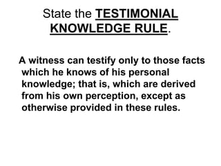 State the TESTIMONIAL
KNOWLEDGE RULE.
A witness can testify only to those facts
which he knows of his personal
knowledge; that is, which are derived
from his own perception, except as
otherwise provided in these rules.
 