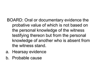 BOARD: Oral or documentary evidence the
probative value of which is not based on
the personal knowledge of the witness
testifying thereon but from the personal
knowledge of another who is absent from
the witness stand.
a. Hearsay evidence
b. Probable cause
 