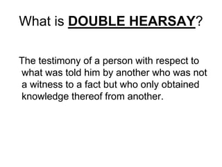 What is DOUBLE HEARSAY?
The testimony of a person with respect to
what was told him by another who was not
a witness to a fact but who only obtained
knowledge thereof from another.
 