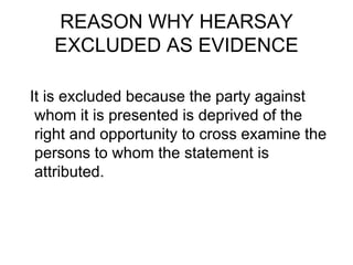 REASON WHY HEARSAY
EXCLUDED AS EVIDENCE
It is excluded because the party against
whom it is presented is deprived of the
right and opportunity to cross examine the
persons to whom the statement is
attributed.
 