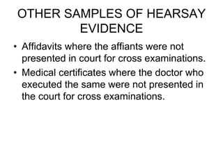 OTHER SAMPLES OF HEARSAY
EVIDENCE
• Affidavits where the affiants were not
presented in court for cross examinations.
• Medical certificates where the doctor who
executed the same were not presented in
the court for cross examinations.
 