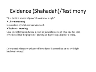 Evidence (Shahadah)/Testimony
“it is the first source of proof of a crime or a right”
Literal meaning
Information of what one has witnessed.
Technical meaning
Give true information before a court in judicial process of what one has seen
or witnessed for the purpose of proving or disproving a right or a crime.
Do we need witness or evidence if no offence is committed or no civil right
has been violated?
 