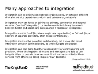 Many approaches to integration
Integration can be undertaken between organisations, or between different
clinical or service departments within and between organisations

Integration may can focus on joining up primary, community and hospital
services (‘vertical’ integration) or involve multi-disciplinary teamwork
between health and social care professionals (‘horizontal’ integration)

Integration may be ‘real’ (ie, into a single new organisation) or ‘virtual’ (ie, a
network of separate providers, often linked contractually).

Integration may involve providers collaborating, but it may also entail
integration between commissioners, as when budgets are pooled.

Integration can also bring together responsibility for commissioning and
provision. When this happens, clinicians and managers are able to use
budgets either to provide more services directly or to commission these
services from others: so-called ‘make or buy’ decisions.
                                                                (Curry and Ham 2010)
 