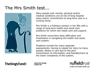 The Mrs Smith test...
              Many people with mental, physical and/or
              medical conditions are at risk of long hospital
              stays and/or commitment to long-term care in a
              nursing home.

              Mrs Smith is a fictitious women in her 80s with a
              range of long-term health and social care
              problems for which she needs care and support.

              Mrs Smith encounters daily difficulties and
              frustrations in navigating the health and social
              care system.

              Problems include her many separate
              assessments, having to repeat her story to many
              people, delays in care due to the poor
              transmission of information, and bewilderment at
              the sheer complexity of the system.
 