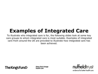 Examples of Integrated Care
 To illustrate who integrated care is for, the following slides look at some key
care groups to whom integrated care is most suitable. Examples of integrated
  care from around the UK are provided to illustrate how integrated care has
                                been achieved.
 