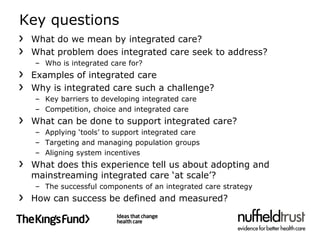 Key questions
 What do we mean by integrated care?
 What problem does integrated care seek to address?
  – Who is integrated care for?
 Examples of integrated care
 Why is integrated care such a challenge?
  – Key barriers to developing integrated care
  – Competition, choice and integrated care
 What can be done to support integrated care?
  – Applying ‘tools’ to support integrated care
  – Targeting and managing population groups
  – Aligning system incentives
 What does this experience tell us about adopting and
 mainstreaming integrated care ‘at scale’?
  – The successful components of an integrated care strategy
 How can success be defined and measured?
 