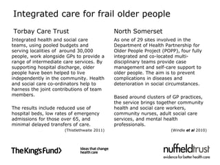 Integrated care for frail older people
Torbay Care Trust                             North Somerset
Integrated health and social care             As one of 29 sites involved in the
teams, using pooled budgets and               Department of Health Partnership for
serving localities of around 30,000           Older People Project (POPP), four fully
people, work alongside GPs to provide a       integrated and co-located multi-
range of intermediate care services. By       disciplinary teams provide case
supporting hospital discharge, older          management and self-care support to
people have been helped to live               older people. The aim is to prevent
independently in the community. Health        complications in diseases and
and social care co-ordinators help to         deterioration in social circumstances.
harness the joint contributions of team
members.                                      Based around clusters of GP practices,
                                              the service brings together community
The results include reduced use of            health and social care workers,
hospital beds, low rates of emergency         community nurses, adult social care
admissions for those over 65, and             services, and mental health
minimal delayed transfers of care.            professionals.
                      (Thistlethwaite 2011)                            (Windle et al 2010)
 