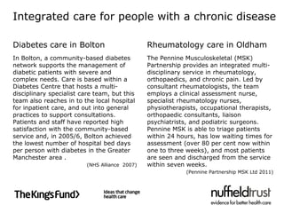 Integrated care for people with a chronic disease

Diabetes care in Bolton                         Rheumatology care in Oldham
In Bolton, a community-based diabetes           The Pennine Musculoskeletal (MSK)
network supports the management of              Partnership provides an integrated multi-
diabetic patients with severe and               disciplinary service in rheumatology,
complex needs. Care is based within a           orthopaedics, and chronic pain. Led by
Diabetes Centre that hosts a multi-             consultant rheumatologists, the team
disciplinary specialist care team, but this     employs a clinical assessment nurse,
team also reaches in to the local hospital      specialist rheumatology nurses,
for inpatient care, and out into general        physiotherapists, occupational therapists,
practices to support consultations.             orthopaedic consultants, liaison
Patients and staff have reported high           psychiatrists, and podiatric surgeons.
satisfaction with the community-based           Pennine MSK is able to triage patients
service and, in 2005/6, Bolton achieved         within 24 hours, has low waiting times for
the lowest number of hospital bed days          assessment (over 80 per cent now within
per person with diabetes in the Greater         one to three weeks), and most patients
Manchester area .                               are seen and discharged from the service
                          (NHS Alliance 2007)   within seven weeks.
                                                             (Pennine Partnership MSK Ltd 2011)
 