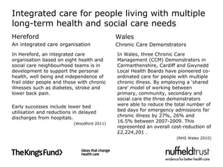 Integrated care for people living with multiple
long-term health and social care needs
Hereford                                     Wales
An integrated care organisation              Chronic Care Demonstrators
In Hereford, an integrated care              In Wales, three Chronic Care
organisation based on eight health and       Management (CCM) Demonstrators in
social care neighbourhood teams is in        Carmarthenshire, Cardiff and Gwynedd
development to support the personal          Local Health Boards have pioneered co-
health, well being and independence of       ordinated care for people with multiple
frail older people and those with chronic    chronic illness. By employing a ‘shared
illnesses such as diabetes, stroke and       care’ model of working between
lower back pain.                             primary, community, secondary and
                                             social care the three demonstrators
Early successes include lower bed            were able to reduce the total number of
utilisation and reductions in delayed        bed days for emergency admissions for
discharges from hospitals.                   chronic illness by 27%, 26% and
                           (Woodford 2011)
                                             16.5% between 2007-2009. This
                                             represented an overall cost-reduction of
                                             £2,224,201 .
                                                                      (NHS Wales 2010)
 