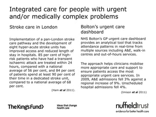 Integrated care for people with urgent
and/or medically complex problems
Stroke care in London                         Bolton’s urgent care
                                              dashboard
Implementation of a pan-London stroke         NHS Bolton’s GP urgent care dashboard
care pathway and the development of           provides an analytical tool that tracks
eight hyper-acute stroke units has            attendance patterns in real-time from
improved access and reduced length of         multiple sources including A&E, walk-in
stay in hospitals. 85 per cent of high-       centres and out-of-hours services.
risk patients who have had a transient
ischaemic attack are treated within 24        The approach helps clinicians mobilise
hours, compared with a national               more appropriate care and support to
average of 56 per cent, and 84 per cent       ensure patients access the most
of patients spend at least 90 per cent of     appropriate urgent care services. In
their time in a dedicated stroke unit,        2009, A&E admissions fell 3% against a
compared to a national average of 68          regional increase of 9%. Unscheduled
per cent.                                     hospital admissions fell 4%.
                          (Ham et al 2011).
                                                                      (Imison et al 2011)
 