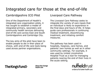 Integrated care for those at the end-of-life
Cambridgeshire ICO Pilot                    Liverpool Care Pathway
One of the Department of Health’s           The Liverpool Care Pathway seeks to
integrated care organisation pilots, it     integrate the variety of care inputs that
has sought to establish a model of          an individual is likely to experience in
integrated primary, secondary and           the final days and hours of life. It helps
community health services delivering        guide care professionals in continuing
end-of-life care across East and South      medical treatment, discontinuing
Cambridgeshire and Cambridge City.          treatment, and initiating comfort
                                            measures.
The key aims of the pilot have been to
enable people to die in their place of      The pathway has been used in
choice, with end-of-life care tools being   hospitals, hospices, care homes, and
used across partner organisations.          patients’ own homes as well as in other
                                            community settings. For example, it
                                            was used by United Lincolnshire
                                            Hospital Trust as a tool for managing
                                            patients nearing the end of their lives in
                                            the acute setting.
 