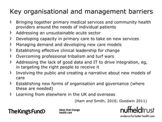 Key organisational and management barriers
 Bringing together primary medical services and community health
 providers around the needs of individual patients
 Addressing an unsustainable acute sector
 Developing capacity in primary care to take on new services
 Managing demand and developing new care models
 Establishing effective clinical leadership for change
 Overcoming professional tribalism and turf wars
 Addressing the lack of good data and IT to drive integration, eg,
 in targeting the right people to receive it
 Involving the public and creating a narrative about new models of
 care
 Establishing new forms of organisation and governance (where
 these are needed)
 Learning from elsewhere in the UK and overseas
                             (Ham and Smith, 2010; Goodwin 2011)
 