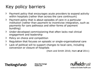 Key policy barriers
 Payment policy that encourages acute providers to expand activity
 within hospitals (rather than across the care continuum)
 Payment policy that is about episodes of care in a particular
 institution (rather than payment to incentivise integration, such as
 payments for care pathways and other forms of payment
 bundling)
 Under-developed commissioning that often lacks real clinical
 engagement and leadership
 Policy on choice and competition
 Regulation that focuses on episodic or single-organisational care
 Lack of political will to support changes to local care, including
 conversion or closure of hospitals
                                (Ham and Smith 2010; Ham et al 2011)
 