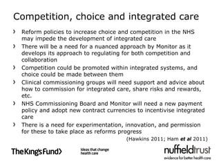 Competition, choice and integrated care
 Reform policies to increase choice and competition in the NHS
 may impede the development of integrated care
 There will be a need for a nuanced approach by Monitor as it
 develops its approach to regulating for both competition and
 collaboration
 Competition could be promoted within integrated systems, and
 choice could be made between them
 Clinical commissioning groups will need support and advice about
 how to commission for integrated care, share risks and rewards,
 etc.
 NHS Commissioning Board and Monitor will need a new payment
 policy and adopt new contract currencies to incentivise integrated
 care
 There is a need for experimentation, innovation, and permission
 for these to take place as reforms progress
                                      (Hawkins 2011; Ham et al 2011)
 