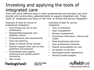 Investing and applying the tools of
integrated care
There are many different ways in which professionals and providers can work
directly with communities, patients/clients to support integrated care. These
‘tools’ of integrated care focus on the ‘how’ of clinical and service integration
Examples of tools for clinical or         Examples of tools for service
professional integration:                 integration:
• Case finding and use of risk-           • Care co-ordination
   stratification                         • Case management
• Standardised diagnostic and             • Disease management
   eligibility criteria                   • Centralised information, referral and
• Comprehensive joint assessments             intake
• Joint care planning                     • Multi-disciplinary teamwork
• Single or shared clinical records       • Inter-professional networks
• Decision support tools such as care     • Shared accountability for care
   guidelines and protocols               • Co-location of services
• Technologies that support               • Discharge/transfer agreements
   continuous and remote patient
   monitoring                             • Personal health budgets
• Peer review
 