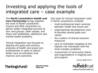 Investing and applying the tools of
integrated care – case example
The North Lanarkshire Health and          Key tools for clinical integration used
Care Partnership brings together          in North Lanarkshire included:
the work of North Lanarkshire             • multi-professional team-working
Council and NHS Lanarkshire to                between health and social care
deliver better integrated services to     • organisational development work
four care groups: older people, and           to develop shared goals and
those with disabilities, addictions and       values
mental health problems.
                                          • the creation of shared outcome
                                              measures
Clinical integration has focused on       • care co-ordination targeted at the
aligning the goals and working                highest risk individuals with the
practices of health and social care           most complex problems
professionals in order to deliver
better care co-ordination and             • involvement of community teams
improve care outcomes.                        and organisations in ongoing care
                                              and support
                                                                  (Rosen et al 2011)
 