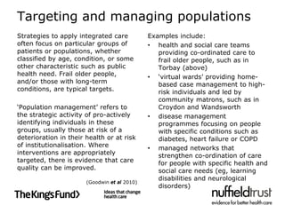 Targeting and managing populations
Strategies to apply integrated care           Examples include:
often focus on particular groups of           • health and social care teams
patients or populations, whether                 providing co-ordinated care to
classified by age, condition, or some            frail older people, such as in
other characteristic such as public              Torbay (above)
health need. Frail older people,              • ‘virtual wards’ providing home-
and/or those with long-term                      based case management to high-
conditions, are typical targets.                 risk individuals and led by
                                                 community matrons, such as in
‘Population management’ refers to                Croydon and Wandsworth
the strategic activity of pro-actively        • disease management
identifying individuals in these                 programmes focusing on people
groups, usually those at risk of a               with specific conditions such as
deterioration in their health or at risk         diabetes, heart failure or COPD
of institutionalisation. Where                • managed networks that
interventions are appropriately                  strengthen co-ordination of care
targeted, there is evidence that care            for people with specific health and
quality can be improved.                         social care needs (eg, learning
                                                 disabilities and neurological
                       (Goodwin et al 2010)
                                                 disorders)
 