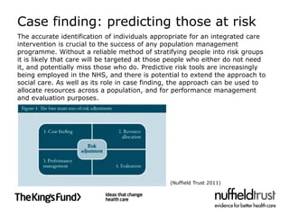 Case finding: predicting those at risk
The accurate identification of individuals appropriate for an integrated care
intervention is crucial to the success of any population management
programme. Without a reliable method of stratifying people into risk groups
it is likely that care will be targeted at those people who either do not need
it, and potentially miss those who do. Predictive risk tools are increasingly
being employed in the NHS, and there is potential to extend the approach to
social care. As well as its role in case finding, the approach can be used to
allocate resources across a population, and for performance management
and evaluation purposes.




                                                (Nuffield Trust 2011)
 