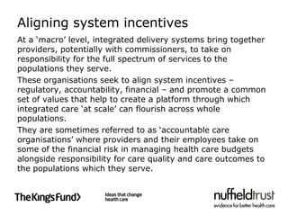 Aligning system incentives
At a ‘macro’ level, integrated delivery systems bring together
providers, potentially with commissioners, to take on
responsibility for the full spectrum of services to the
populations they serve.
These organisations seek to align system incentives –
regulatory, accountability, financial – and promote a common
set of values that help to create a platform through which
integrated care ‘at scale’ can flourish across whole
populations.
They are sometimes referred to as ‘accountable care
organisations’ where providers and their employees take on
some of the financial risk in managing health care budgets
alongside responsibility for care quality and care outcomes to
the populations which they serve.
 