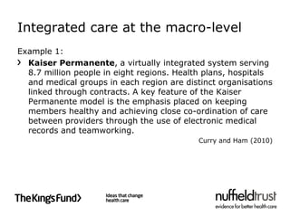 Integrated care at the macro-level
Example 1:
  Kaiser Permanente, a virtually integrated system serving
  8.7 million people in eight regions. Health plans, hospitals
  and medical groups in each region are distinct organisations
  linked through contracts. A key feature of the Kaiser
  Permanente model is the emphasis placed on keeping
  members healthy and achieving close co-ordination of care
  between providers through the use of electronic medical
  records and teamworking.
                                            Curry and Ham (2010)
 