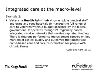 Integrated care at the macro-level
Example 2:
  Veterans Health Administration employs medical staff
  and owns and runs hospitals to manage the full range of
  care to veterans within a budget allocated by the federal
  government. It operates through 21 regionally based
  integrated service networks that receive capitated funding.
  There is rigorous performance management centred on key
  markers of clinical quality and outcomes that incentivise
  home-based care and care co-ordination for people with
  chronic illness.
                                           Curry and Ham (2010)
 