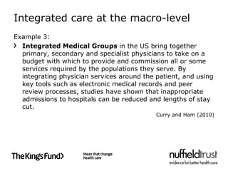 Integrated care at the macro-level
Example 3:
  Integrated Medical Groups in the US bring together
  primary, secondary and specialist physicians to take on a
  budget with which to provide and commission all or some
  services required by the populations they serve. By
  integrating physician services around the patient, and using
  key tools such as electronic medical records and peer
  review processes, studies have shown that inappropriate
  admissions to hospitals can be reduced and lengths of stay
  cut.
                                            Curry and Ham (2010)
 