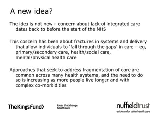 A new idea?
The idea is not new – concern about lack of integrated care
  dates back to before the start of the NHS

This concern has been about fractures in systems and delivery
  that allow individuals to ‘fall through the gaps’ in care – eg,
  primary/secondary care, health/social care,
  mental/physical health care

Approaches that seek to address fragmentation of care are
  common across many health systems, and the need to do
  so is increasing as more people live longer and with
  complex co-morbidities
 