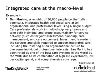 Integrated care at the macro-level
Example 4:
  San Marino, a republic of 30,000 people on the Italian
  peninsula, integrates health and social care at an
  organisational and professional level using a single budget.
  Care professionals work in multi-disciplinary teams and
  take both individual and group accountability for service
  delivery (such as for joint assessment, planning, care
  management, and care outcomes). Investment is made in
  the services and skills required to support integrated care,
  including the fostering of an organisational culture to
  overcome individual professional interests. San Marino has
  been rated as one of the best care systems in the world by
  the WHO due to its combination of high life expectancy, low
  per capita spend, and comprehensive coverage.
                                                   Pasini (2011)
 
