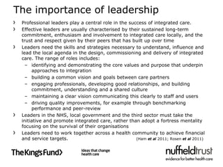 The importance of leadership
 Professional leaders play a central role in the success of integrated care.
 Effective leaders are usually characterised by their sustained long-term
 commitment, enthusiasm and involvement to integrated care locally, and the
 trust and respect given by their peers that has built up over time
 Leaders need the skills and strategies necessary to understand, influence and
 lead the local agenda in the design, commissioning and delivery of integrated
 care. The range of roles includes:
   – identifying and demonstrating the core values and purpose that underpin
      approaches to integration
   – building a common vision and goals between care partners
   – engaging professionals, developing good relationships, and building
      commitment, understanding and a shared culture
   – maintaining a clear vision communicating this clearly to staff and users
   – driving quality improvements, for example through benchmarking
      performance and peer-review
 Leaders in the NHS, local government and the third sector must take the
 initiative and promote integrated care, rather than adopt a fortress mentality
 focusing on the survival of their organisations
 Leaders need to work together across a health community to achieve financial
 and service targets.                               (Ham et al 2011; Rosen et al 2011)
 