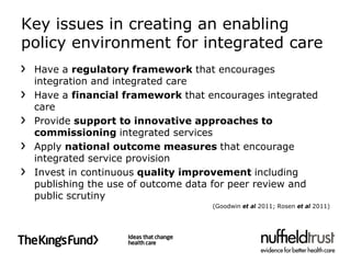 Key issues in creating an enabling
policy environment for integrated care
 Have a regulatory framework that encourages
 integration and integrated care
 Have a financial framework that encourages integrated
 care
 Provide support to innovative approaches to
 commissioning integrated services
 Apply national outcome measures that encourage
 integrated service provision
 Invest in continuous quality improvement including
 publishing the use of outcome data for peer review and
 public scrutiny
                                  (Goodwin et al 2011; Rosen et al 2011)
 