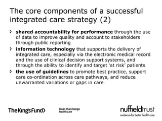 The core components of a successful
integrated care strategy (2)
 shared accountability for performance through the use
 of data to improve quality and account to stakeholders
 through public reporting
 information technology that supports the delivery of
 integrated care, especially via the electronic medical record
 and the use of clinical decision support systems, and
 through the ability to identify and target ‘at risk’ patients
 the use of guidelines to promote best practice, support
 care co-ordination across care pathways, and reduce
 unwarranted variations or gaps in care
 