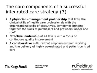 The core components of a successful
integrated care strategy (3)
 A physician–management partnership that links the
 clinical skills of health care professionals with the
 organisational skills of executives, sometimes bringing
 together the skills of purchasers and providers ‘under one
 roof’
 Effective leadership at all levels with a focus on
 continuous quality improvement
 A collaborative culture that emphasises team working
 and the delivery of highly co-ordinated and patient-centred
 care
 