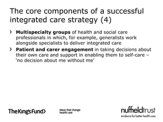 The core components of a successful
integrated care strategy (4)
 Multispecialty groups of health and social care
 professionals in which, for example, generalists work
 alongside specialists to deliver integrated care
 Patient and carer engagement in taking decisions about
 their own care and support in enabling them to self-care –
 ‘no decision about me without me’
 