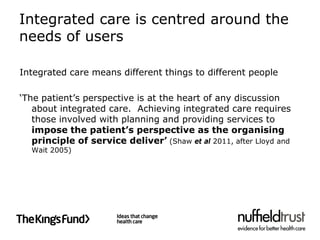 Integrated care is centred around the
needs of users

Integrated care means different things to different people

‘The patient’s perspective is at the heart of any discussion
   about integrated care. Achieving integrated care requires
   those involved with planning and providing services to
   impose the patient’s perspective as the organising
   principle of service deliver’ (Shaw et al 2011, after Lloyd and
  Wait 2005)
 