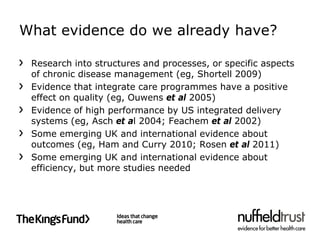 What evidence do we already have?

 Research into structures and processes, or specific aspects
 of chronic disease management (eg, Shortell 2009)
 Evidence that integrate care programmes have a positive
 effect on quality (eg, Ouwens et al 2005)
 Evidence of high performance by US integrated delivery
 systems (eg, Asch et al 2004; Feachem et al 2002)
 Some emerging UK and international evidence about
 outcomes (eg, Ham and Curry 2010; Rosen et al 2011)
 Some emerging UK and international evidence about
 efficiency, but more studies needed
 