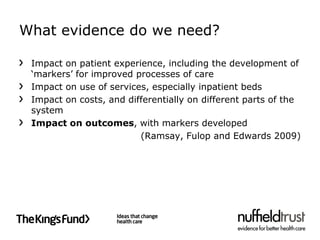 What evidence do we need?

 Impact on patient experience, including the development of
 ‘markers’ for improved processes of care
 Impact on use of services, especially inpatient beds
 Impact on costs, and differentially on different parts of the
 system
 Impact on outcomes, with markers developed
                         (Ramsay, Fulop and Edwards 2009)
 