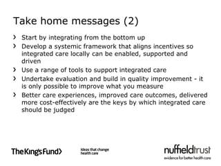 Take home messages (2)
 Start by integrating from the bottom up
 Develop a systemic framework that aligns incentives so
 integrated care locally can be enabled, supported and
 driven
 Use a range of tools to support integrated care
 Undertake evaluation and build in quality improvement - it
 is only possible to improve what you measure
 Better care experiences, improved care outcomes, delivered
 more cost-effectively are the keys by which integrated care
 should be judged
 