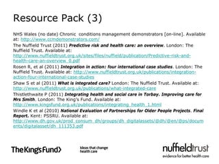 Resource Pack (3)
NHS Wales (no date) Chronic conditions management demonstrators [on-line]. Available
at: http://www.ccmdemonstrators.com/
The Nuffield Trust (2011) Predictive risk and health care: an overview. London: The
Nuffield Trust. Available at:
http://www.nuffieldtrust.org.uk/sites/files/nuffield/publication/Predictive-risk-and-
health-care-an-overview_0.pdf
Rosen R, et al (2011) Integration in action: four international case studies. London: The
Nuffield Trust. Available at: http://www.nuffieldtrust.org.uk/publications/integration-
action-four-international-case-studies
Shaw S et al (2011) What is integrated care? London: The Nuffield Trust. Available at:
http://www.nuffieldtrust.org.uk/publications/what-integrated-care
Thistlethwaite P (2011) Integrating health and social care in Torbay. Improving care for
Mrs Smith. London: The King’s Fund. Available at:
http://www.kingsfund.org.uk/publications/integrating_health_1.html
Windle K et al (2010) National Evaluation of Partnerships for Older People Projects. Final
Report. Kent: PSSRU. Available at:
http://www.dh.gov.uk/prod_consum_dh/groups/dh_digitalassets/@dh/@en/@ps/docum
ents/digitalasset/dh_111353.pdf
 