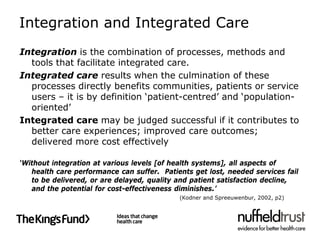 Integration and Integrated Care
Integration is the combination of processes, methods and
  tools that facilitate integrated care.
Integrated care results when the culmination of these
  processes directly benefits communities, patients or service
  users – it is by definition ‘patient-centred’ and ‘population-
  oriented’
Integrated care may be judged successful if it contributes to
  better care experiences; improved care outcomes;
  delivered more cost effectively

‘Without integration at various levels [of health systems], all aspects of
   health care performance can suffer. Patients get lost, needed services fail
   to be delivered, or are delayed, quality and patient satisfaction decline,
   and the potential for cost-effectiveness diminishes.’
                                            (Kodner and Spreeuwenbur, 2002, p2)
 