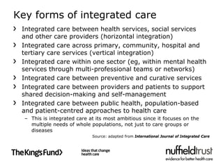 Key forms of integrated care
 Integrated care between health services, social services
 and other care providers (horizontal integration)
 Integrated care across primary, community, hospital and
 tertiary care services (vertical integration)
 Integrated care within one sector (eg, within mental health
 services through multi-professional teams or networks)
 Integrated care between preventive and curative services
 Integrated care between providers and patients to support
 shared decision-making and self-management
 Integrated care between public health, population-based
 and patient-centred approaches to health care
  – This is integrated care at its most ambitious since it focuses on the
    multiple needs of whole populations, not just to care groups or
    diseases
                             Source: adapted from International Journal of Integrated Care
 