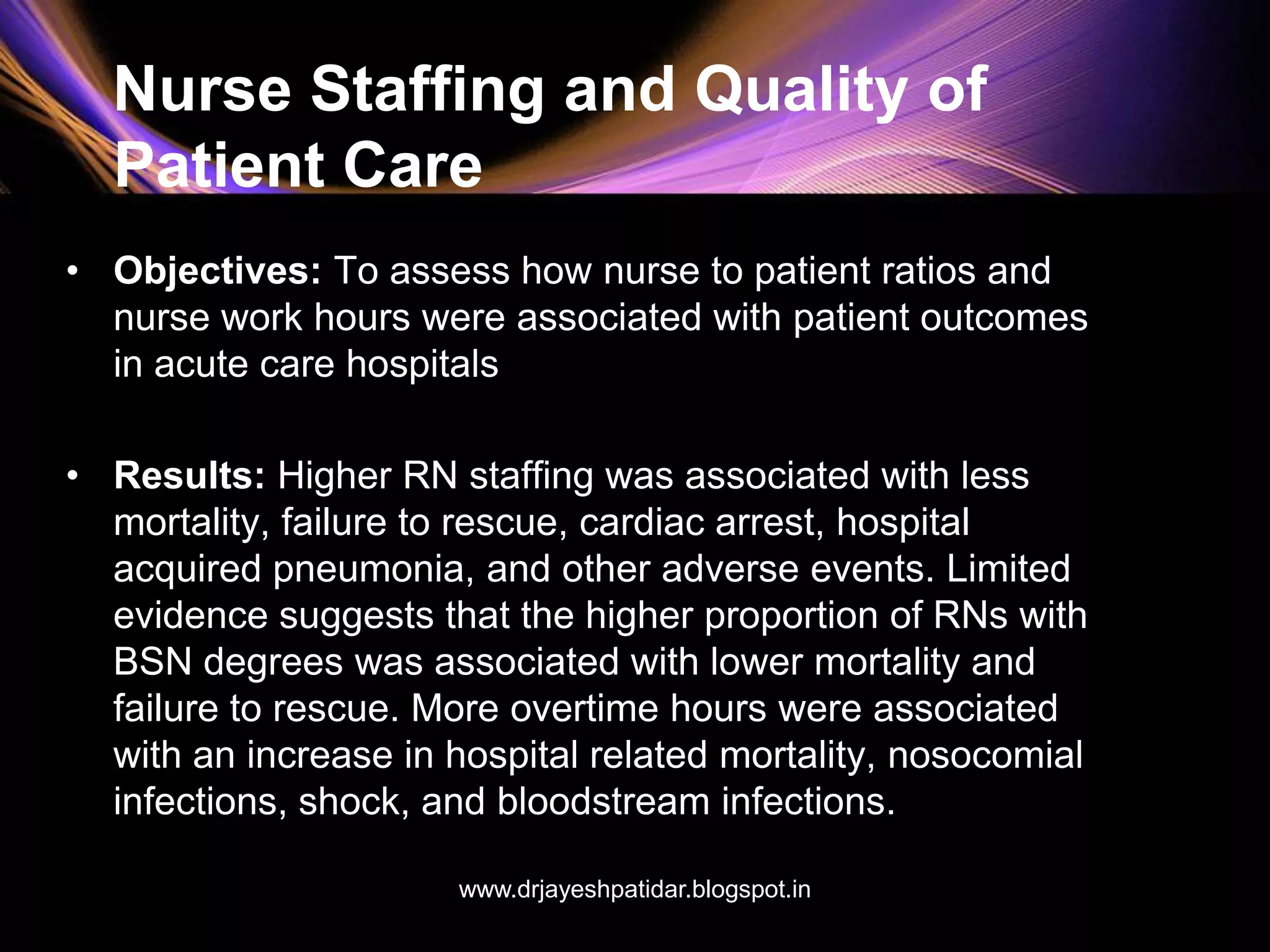 Nurse Staffing and Quality of
Patient Care
• Objectives: To assess how nurse to patient ratios and
nurse work hours were associated with patient outcomes
in acute care hospitals
• Results: Higher RN staffing was associated with less
mortality, failure to rescue, cardiac arrest, hospital
acquired pneumonia, and other adverse events. Limited
evidence suggests that the higher proportion of RNs with
BSN degrees was associated with lower mortality and
failure to rescue. More overtime hours were associated
with an increase in hospital related mortality, nosocomial
infections, shock, and bloodstream infections.
www.drjayeshpatidar.blogspot.in
 
