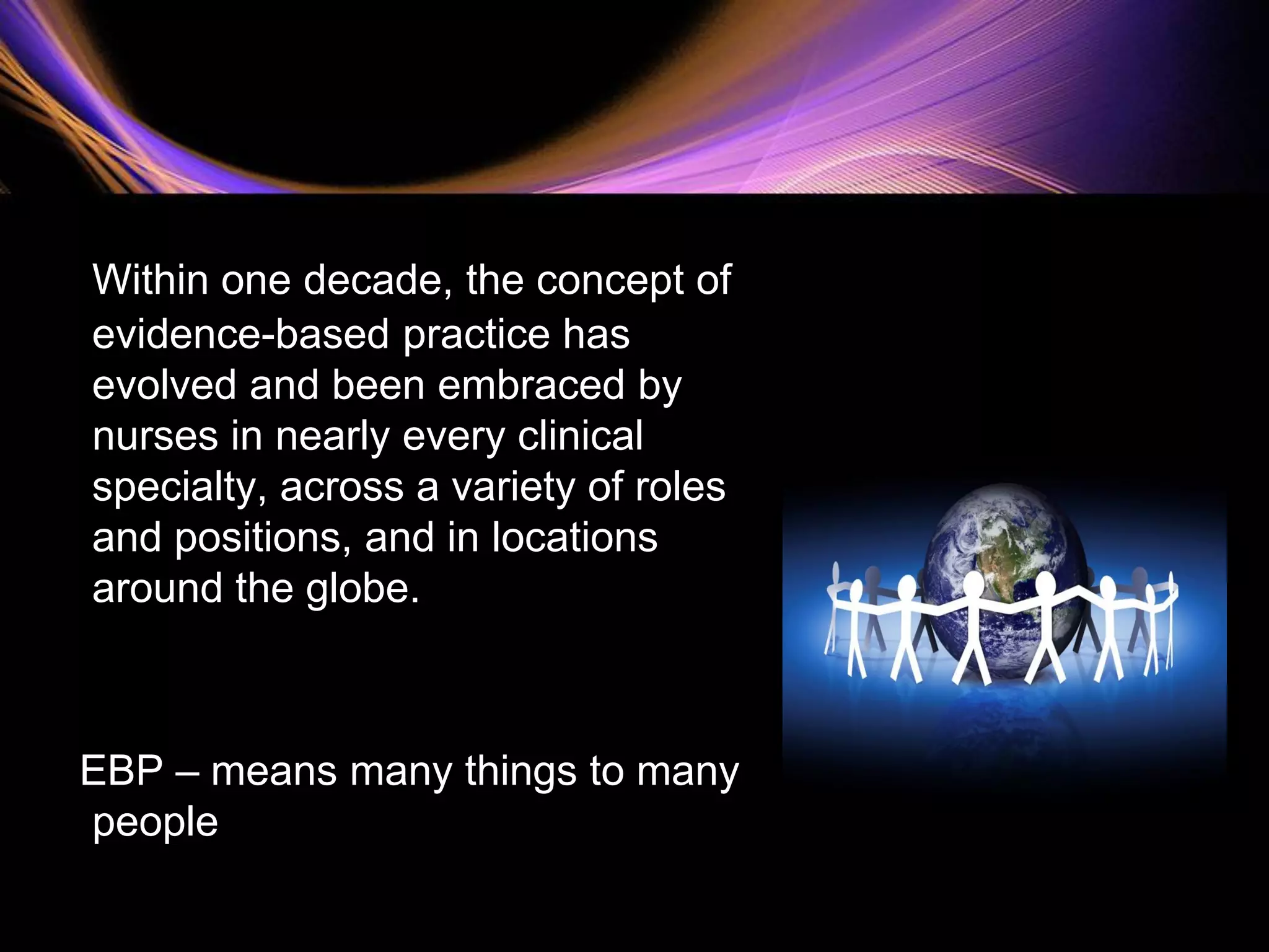 Within one decade, the concept of
evidence-based practice has
evolved and been embraced by
nurses in nearly every clinical
specialty, across a variety of roles
and positions, and in locations
around the globe.
EBP – means many things to many
people
 
