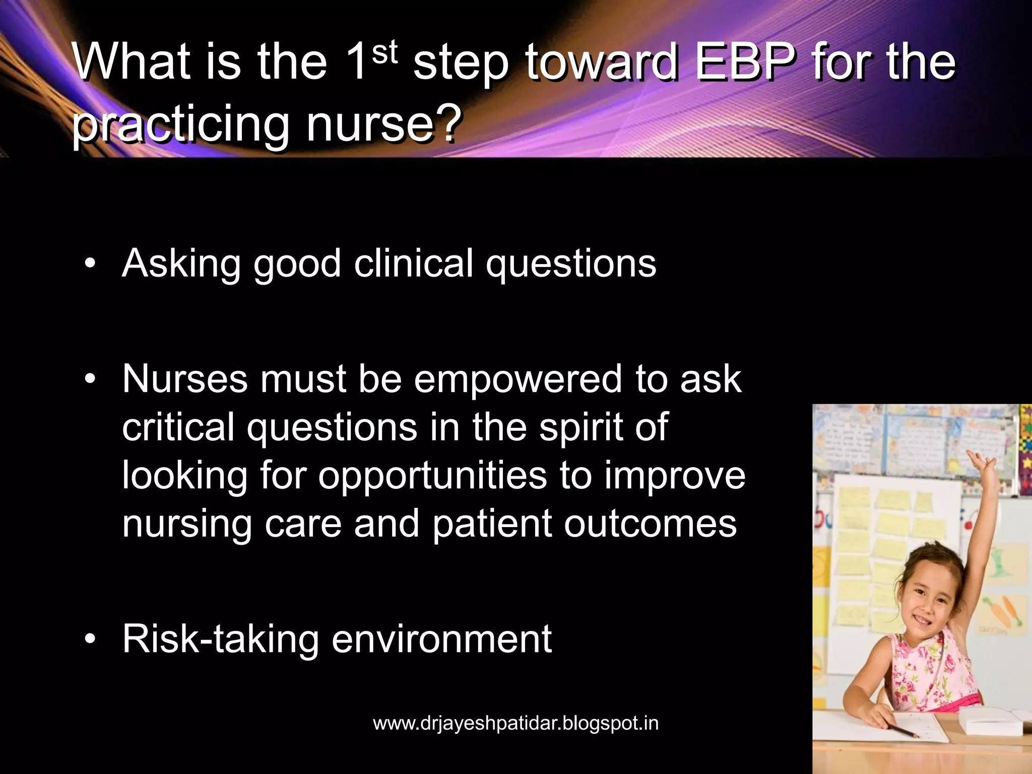 What is the 1st step toward EBP for the
practicing nurse?
• Asking good clinical questions
• Nurses must be empowered to ask
critical questions in the spirit of
looking for opportunities to improve
nursing care and patient outcomes
• Risk-taking environment
www.drjayeshpatidar.blogspot.in
 