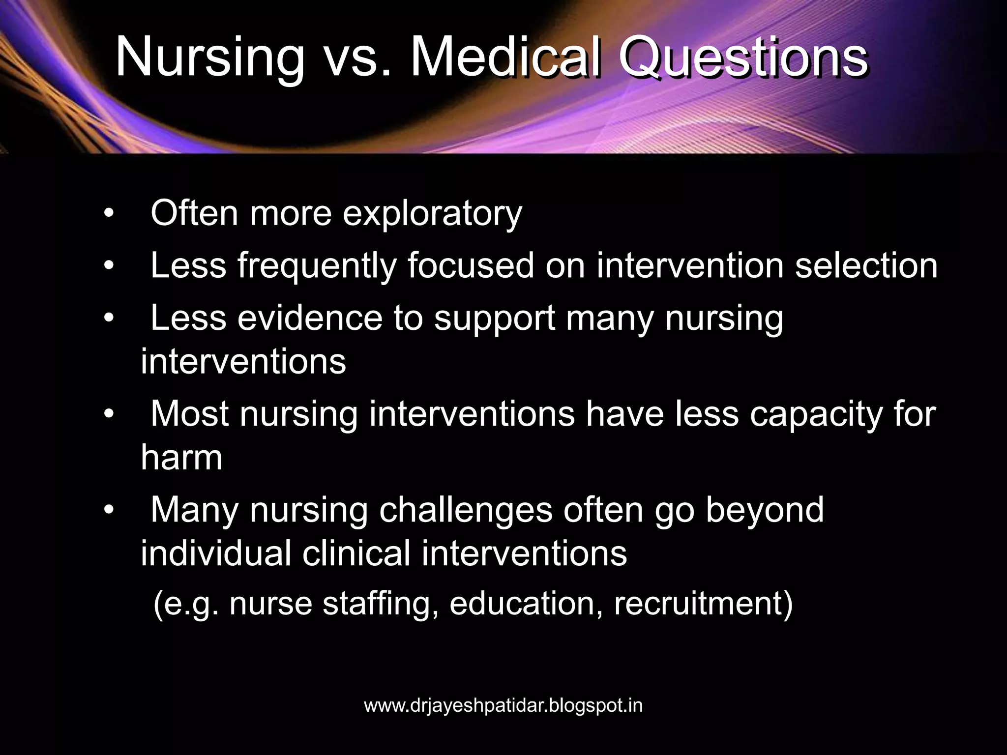 Nursing vs. Medical Questions
• Often more exploratory
• Less frequently focused on intervention selection
• Less evidence to support many nursing
interventions
• Most nursing interventions have less capacity for
harm
• Many nursing challenges often go beyond
individual clinical interventions
(e.g. nurse staffing, education, recruitment)
www.drjayeshpatidar.blogspot.in
 