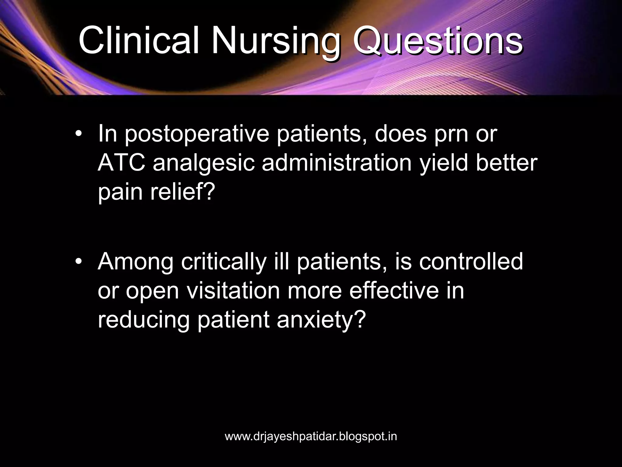 Clinical Nursing Questions
• In postoperative patients, does prn or
ATC analgesic administration yield better
pain relief?
• Among critically ill patients, is controlled
or open visitation more effective in
reducing patient anxiety?
www.drjayeshpatidar.blogspot.in
 