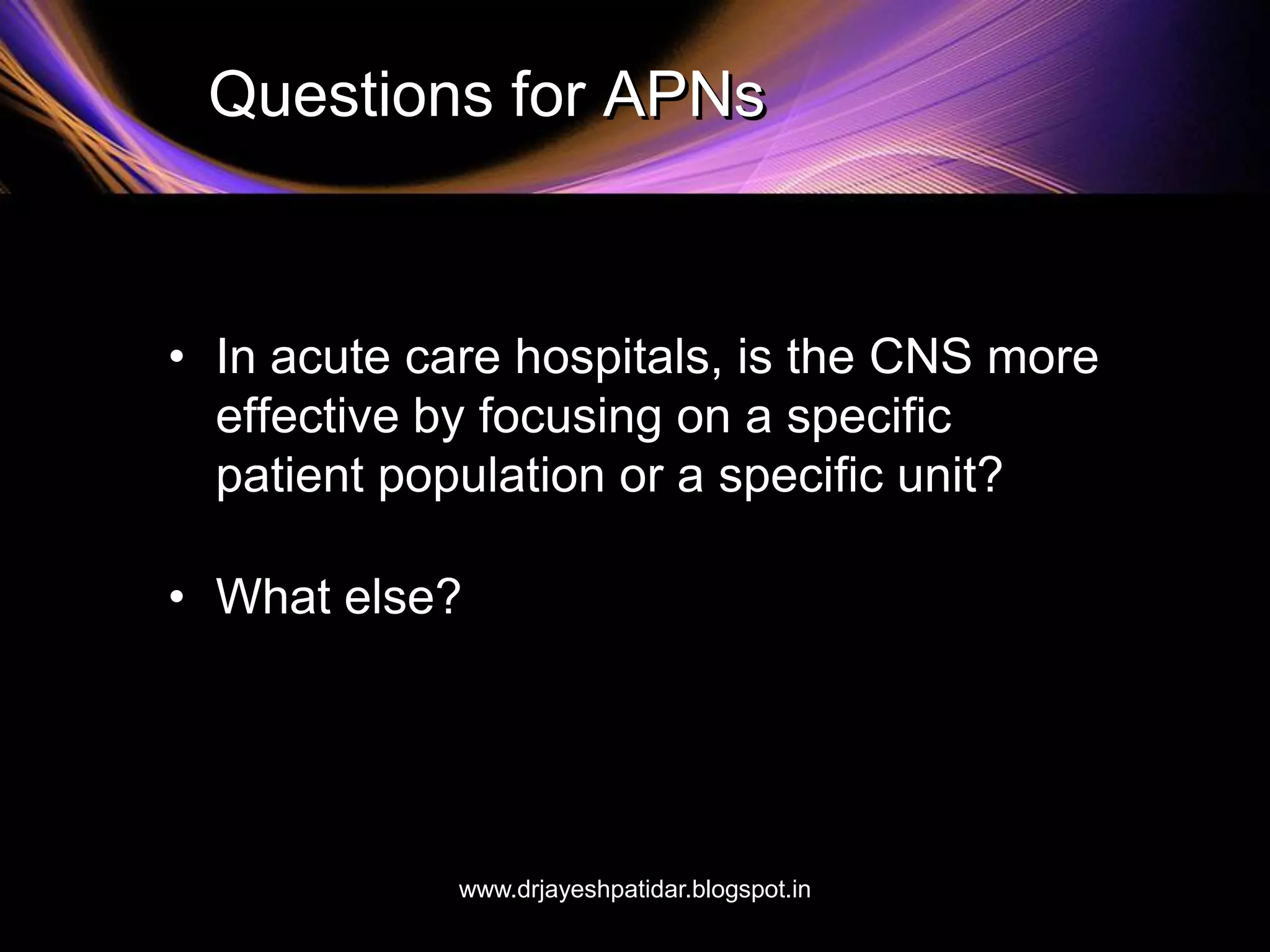 Questions for APNs
• In acute care hospitals, is the CNS more
effective by focusing on a specific
patient population or a specific unit?
• What else?
www.drjayeshpatidar.blogspot.in
 