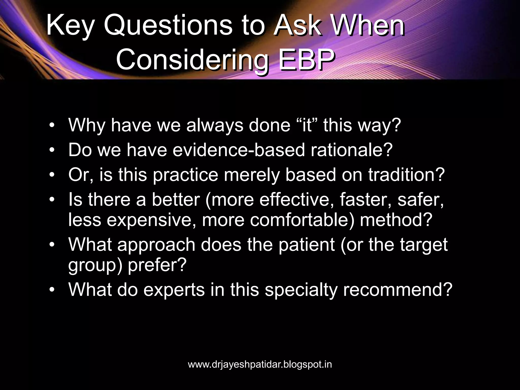 Key Questions to Ask When
Considering EBP
• Why have we always done “it” this way?
• Do we have evidence-based rationale?
• Or, is this practice merely based on tradition?
• Is there a better (more effective, faster, safer,
less expensive, more comfortable) method?
• What approach does the patient (or the target
group) prefer?
• What do experts in this specialty recommend?
www.drjayeshpatidar.blogspot.in
 