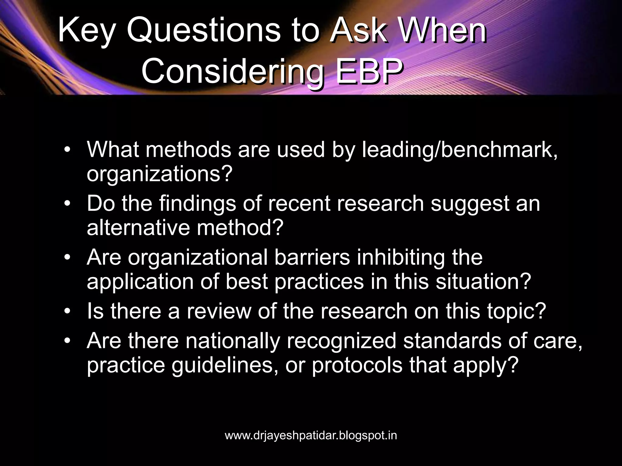 Key Questions to Ask When
Considering EBP
• What methods are used by leading/benchmark,
organizations?
• Do the findings of recent research suggest an
alternative method?
• Are organizational barriers inhibiting the
application of best practices in this situation?
• Is there a review of the research on this topic?
• Are there nationally recognized standards of care,
practice guidelines, or protocols that apply?
www.drjayeshpatidar.blogspot.in
 