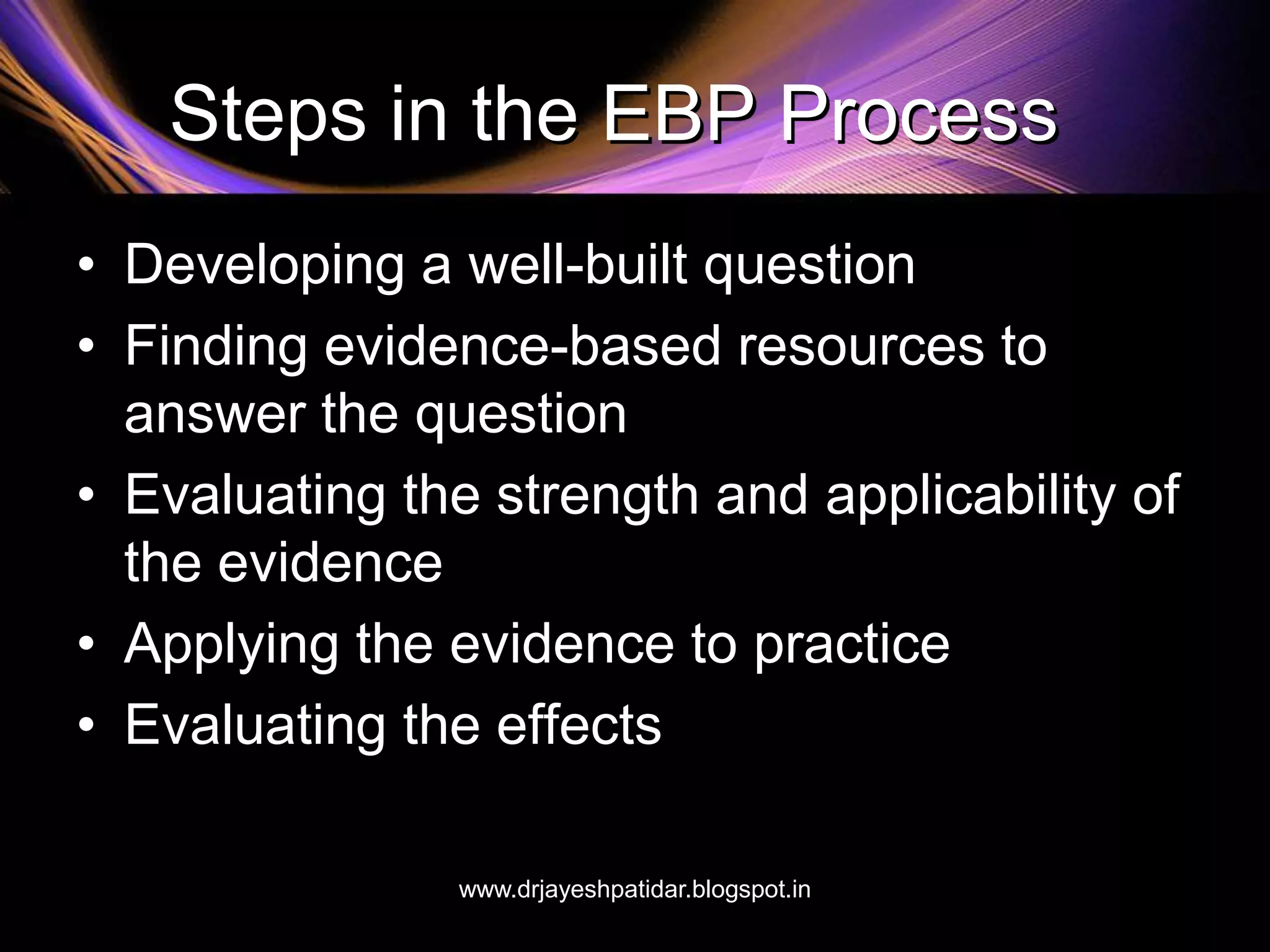 Steps in the EBP Process
• Developing a well-built question
• Finding evidence-based resources to
answer the question
• Evaluating the strength and applicability of
the evidence
• Applying the evidence to practice
• Evaluating the effects
www.drjayeshpatidar.blogspot.in
 